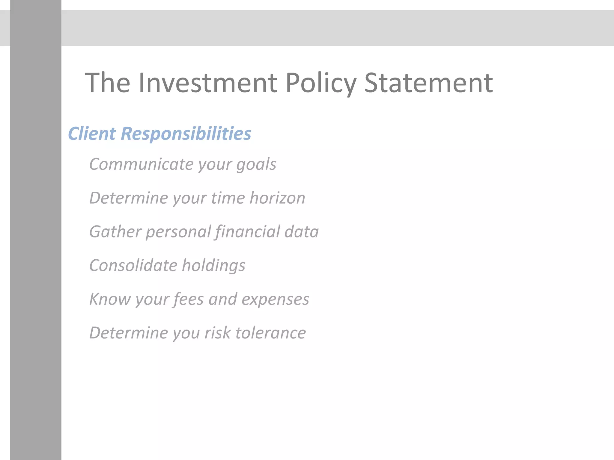 The Investment Policy Statement
Client Responsibilities
Communicate your goals
Determine your time horizon
Gather personal financial data
Consolidate holdings
Know your fees and expenses
Determine you risk tolerance
 