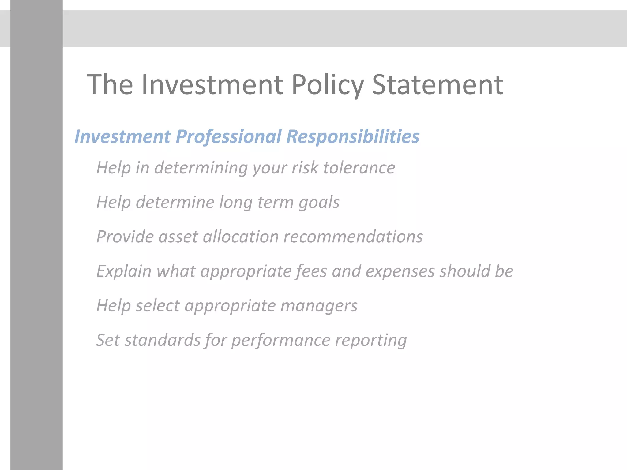 The Investment Policy Statement
Investment Professional Responsibilities
Help in determining your risk tolerance
Help determine long term goals
Provide asset allocation recommendations
Explain what appropriate fees and expenses should be
Help select appropriate managers
Set standards for performance reporting
 