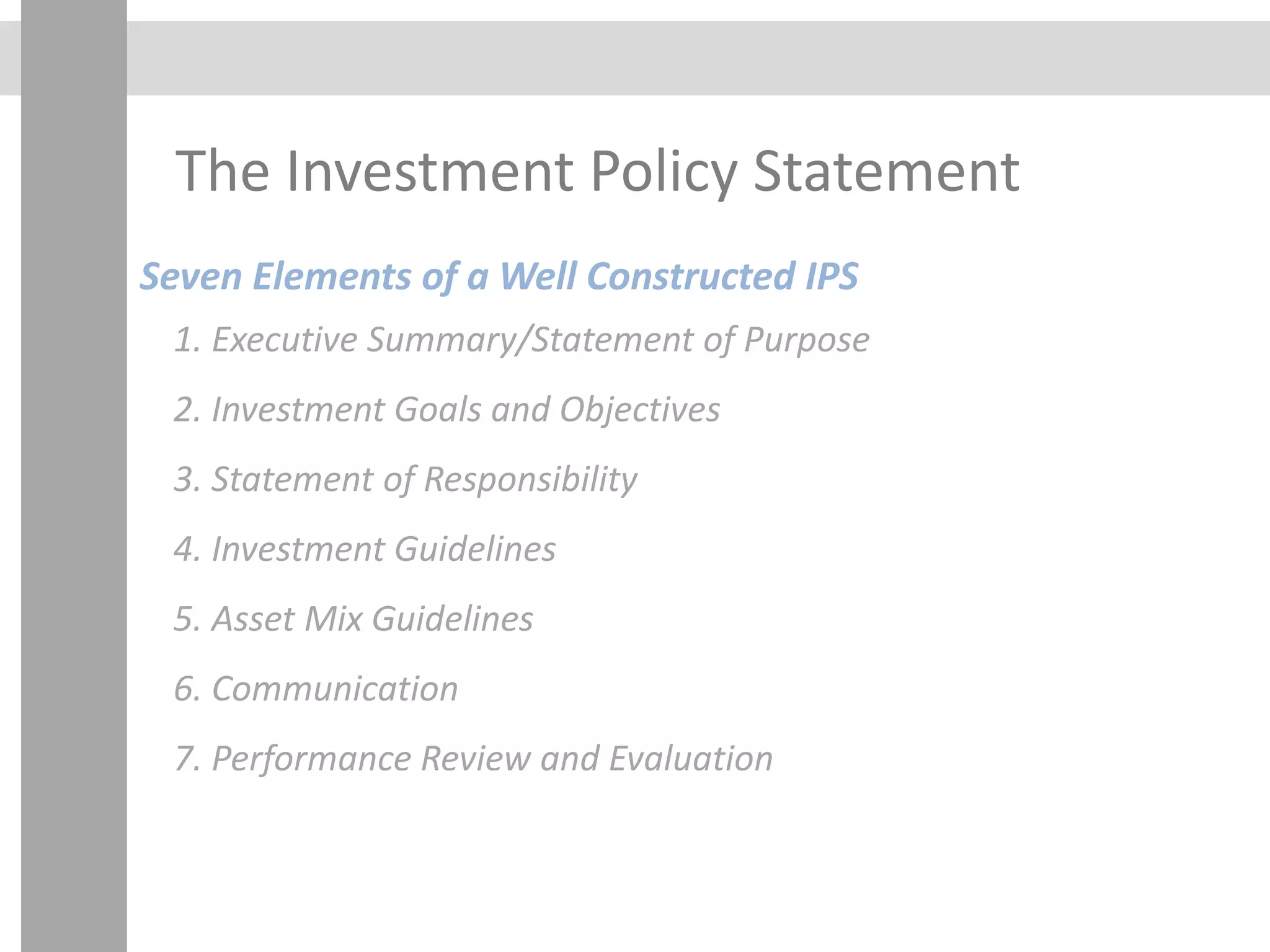 The Investment Policy Statement
Seven Elements of a Well Constructed IPS
1. Executive Summary/Statement of Purpose
2. Investment Goals and Objectives
3. Statement of Responsibility
4. Investment Guidelines
5. Asset Mix Guidelines
6. Communication
7. Performance Review and Evaluation
 