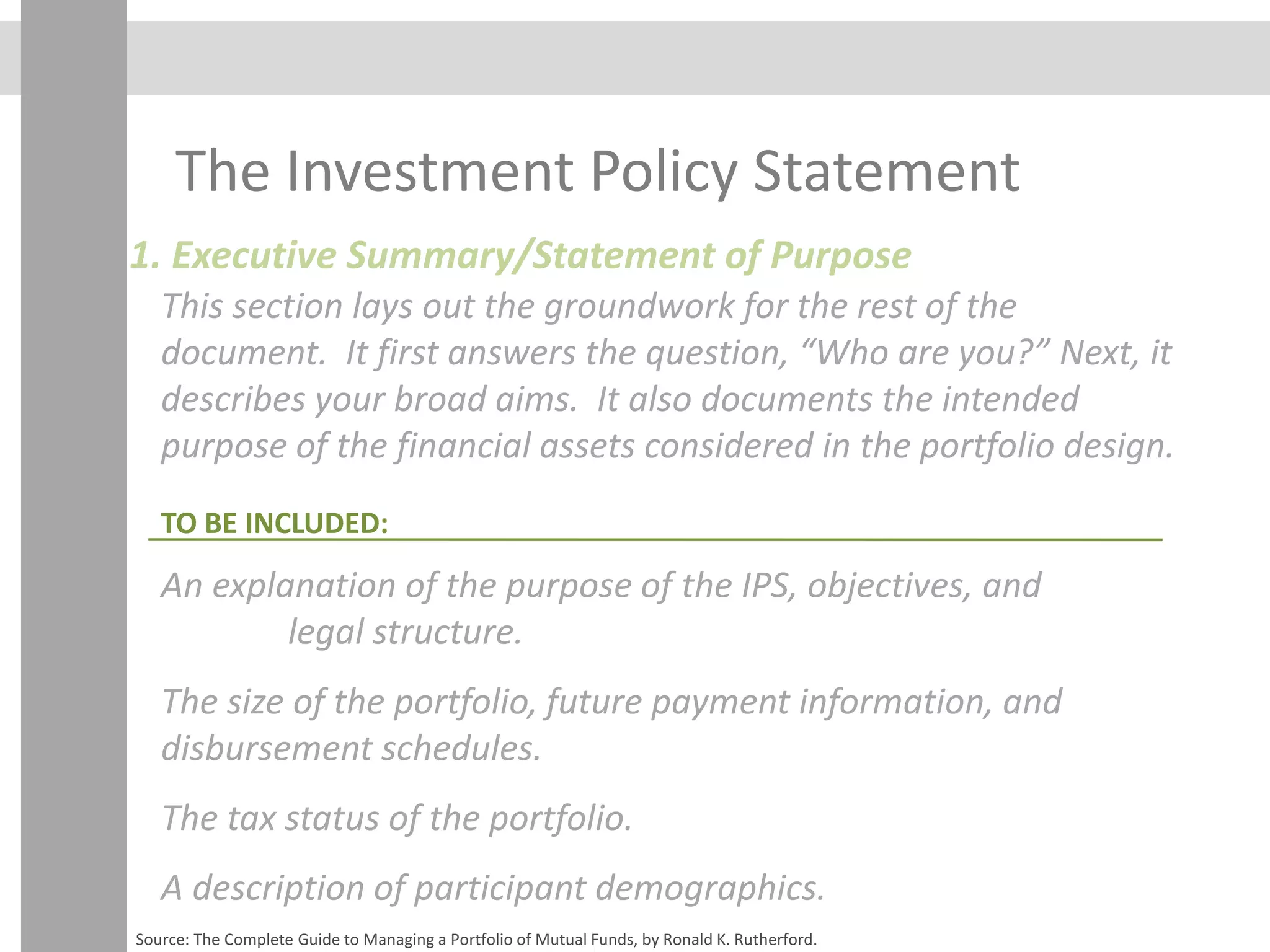 The Investment Policy Statement
1. Executive Summary/Statement of Purpose
This section lays out the groundwork for the rest of the
document. It first answers the question, “Who are you?” Next, it
describes your broad aims. It also documents the intended
purpose of the financial assets considered in the portfolio design.
An explanation of the purpose of the IPS, objectives, and
legal structure.
The size of the portfolio, future payment information, and
disbursement schedules.
The tax status of the portfolio.
A description of participant demographics.
TO BE INCLUDED:
Source: The Complete Guide to Managing a Portfolio of Mutual Funds, by Ronald K. Rutherford.
 