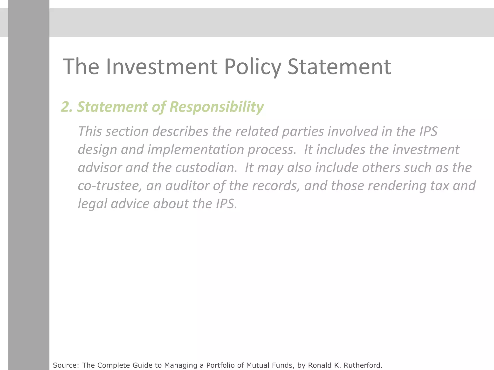 The Investment Policy Statement
2. Statement of Responsibility
This section describes the related parties involved in the IPS
design and implementation process. It includes the investment
advisor and the custodian. It may also include others such as the
co-trustee, an auditor of the records, and those rendering tax and
legal advice about the IPS.
Source: The Complete Guide to Managing a Portfolio of Mutual Funds, by Ronald K. Rutherford.
 