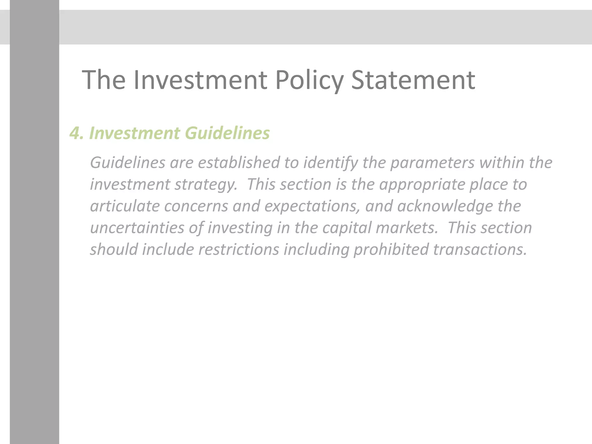 The Investment Policy Statement
4. Investment Guidelines
Guidelines are established to identify the parameters within the
investment strategy. This section is the appropriate place to
articulate concerns and expectations, and acknowledge the
uncertainties of investing in the capital markets. This section
should include restrictions including prohibited transactions.
 