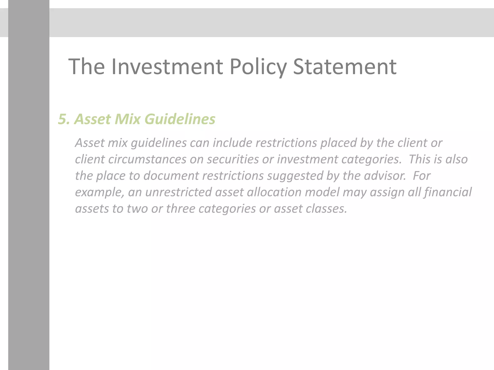 The Investment Policy Statement
5. Asset Mix Guidelines
Asset mix guidelines can include restrictions placed by the client or
client circumstances on securities or investment categories. This is also
the place to document restrictions suggested by the advisor. For
example, an unrestricted asset allocation model may assign all financial
assets to two or three categories or asset classes.
 