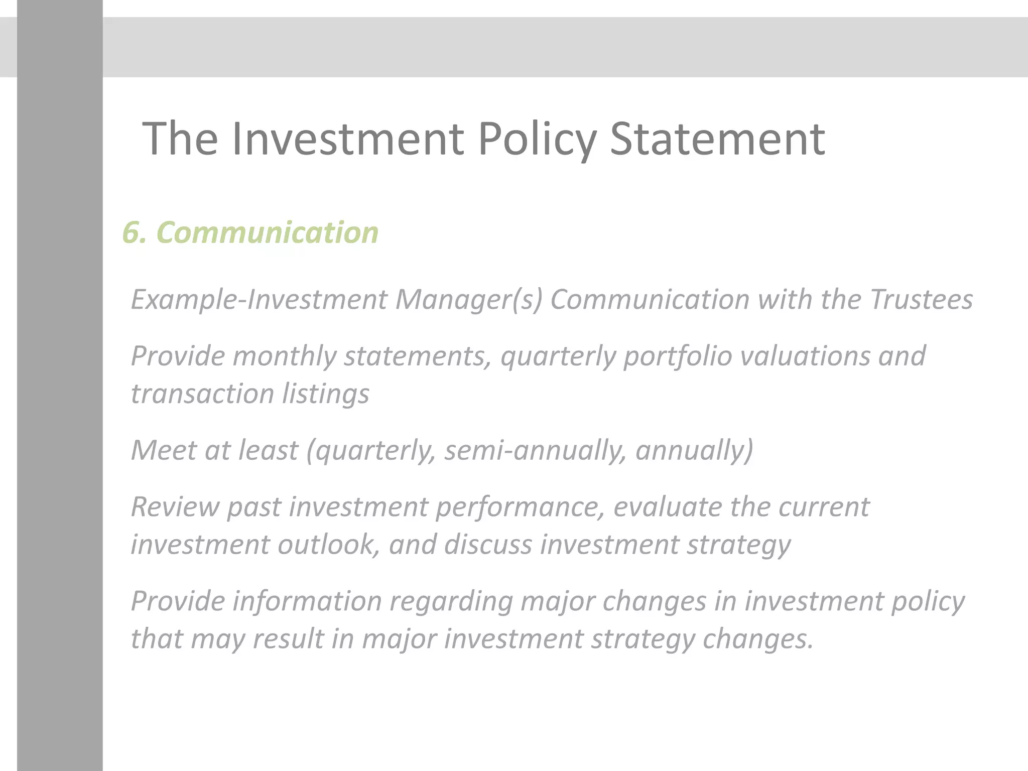 The Investment Policy Statement
6. Communication
Example-Investment Manager(s) Communication with the Trustees
Provide monthly statements, quarterly portfolio valuations and
transaction listings
Meet at least (quarterly, semi-annually, annually)
Review past investment performance, evaluate the current
investment outlook, and discuss investment strategy
Provide information regarding major changes in investment policy
that may result in major investment strategy changes.
 