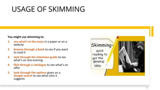 USAGE OF SKIMMING
You might use skimming to:
1. see what’s in the news in a paper or on a
website
2. browse through a book to see if you want
to read it
3. look through the television guide to see
what’s on one evening
4. flick through a catalogue to see what’s on
offer
5. look through the options given on a
Google search to see what sites it
suggests
10
 