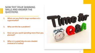 NOW TEST YOUR SKIMMING
SKILLS AND ANSWER THE
QUESTIONS
12
1. What can you find in large numbers at a
supermarket?
1. Why can this be a problem?
1. How can you avoid spending more than you
planned?
1. Why is it a good idea to use a basket
instead of a trolley?
 