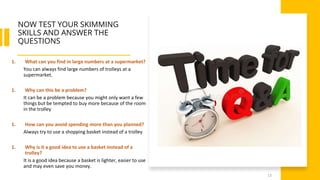 NOW TEST YOUR SKIMMING
SKILLS AND ANSWER THE
QUESTIONS
13
1. What can you find in large numbers at a supermarket?
You can always find large numbers of trolleys at a
supermarket.
1. Why can this be a problem?
It can be a problem because you might only want a few
things but be tempted to buy more because of the room
in the trolley
1. How can you avoid spending more than you planned?
Always try to use a shopping basket instead of a trolley
1. Why is it a good idea to use a basket instead of a
trolley?
It is a good idea because a basket is lighter, easier to use
and may even save you money.
 