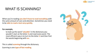 WHAT IS SCANNING?
When you’re reading you don’t have to read everything with
the same amount of care and attention. Sometimes you need
to be able to read a text very quickly.
For example,
to look up the word ‘valuable’ in the dictionary you
wouldn’t start at the letter A and read every word. The
most efficient way is to turn to the letter V and then find
the words beginning with va-.
This is called scanning through the dictionary.
Scanning is one type of fast reading.
15
 