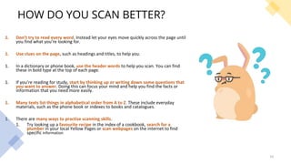 HOW DO YOU SCAN BETTER?
1. Don’t try to read every word. Instead let your eyes move quickly across the page until
you find what you’re looking for.
1. Use clues on the page, such as headings and titles, to help you.
1. In a dictionary or phone book, use the header words to help you scan. You can find
these in bold type at the top of each page.
1. If you’re reading for study, start by thinking up or writing down some questions that
you want to answer. Doing this can focus your mind and help you find the facts or
information that you need more easily.
1. Many texts list things in alphabetical order from A to Z. These include everyday
materials, such as the phone book or indexes to books and catalogues.
1. There are many ways to practise scanning skills.
1. Try looking up a favourite recipe in the index of a cookbook, search for a
plumber in your local Yellow Pages or scan webpages on the internet to find
specific information.
16
 