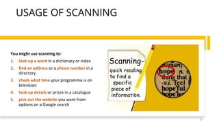 USAGE OF SCANNING
You might use scanning to:
1. look up a word in a dictionary or index
2. find an address or a phone number in a
directory
3. check what time your programme is on
television
4. look up details or prices in a catalogue
5. pick out the website you want from
options on a Google search
17
 