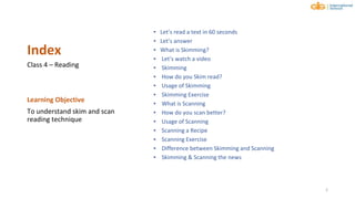 Index
▪ Let’s read a text in 60 seconds
▪ Let’s answer
▪ What is Skimming?
▪ Let’s watch a video
▪ Skimming
▪ How do you Skim read?
▪ Usage of Skimming
▪ Skimming Exercise
▪ What is Scanning
▪ How do you scan better?
▪ Usage of Scanning
▪ Scanning a Recipe
▪ Scanning Exercise
▪ Difference between Skimming and Scanning
▪ Skimming & Scanning the news
Class 4 – Reading
Learning Objective
To understand skim and scan
reading technique
2
 