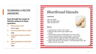 SCANNING A RECIPE
ANSWERS
Scan through the recipe to
find the answers to these
questions.
1. What recipe is this?
Caster Sugar
2. How much plain flour is used?
180g
3. How many minutes to chill in
fridge?
20
4. What temperature to heat the
oven?
190C
20
 
