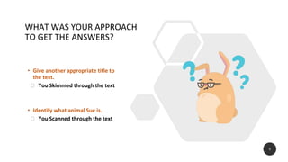 WHAT WAS YOUR APPROACH
TO GET THE ANSWERS?
• Give another appropriate title to
the text.
⮚ You Skimmed through the text
• Identify what animal Sue is.
⮚ You Scanned through the text
5
 