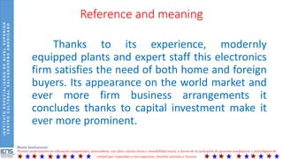 INSTITUTOESPECIALIZADODENIVELSUPERIOR
CENTROCULTURALSALVADOREÑOAMERICANO
Misión Institucional:
Formar profesionales en educación competentes, innovadores, con altos valores éticos y sensibilidad social, a través de la aplicación de procesos académicos y tecnológicos de
calidad que respondan a las exigencias, desafíos actuales y futuros.
Reference and meaning
Thanks to its experience, modernly
equipped plants and expert staff this electronics
firm satisfies the need of both home and foreign
buyers. Its appearance on the world market and
ever more firm business arrangements it
concludes thanks to capital investment make it
ever more prominent.
 