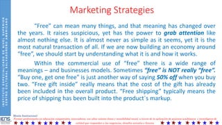 INSTITUTOESPECIALIZADODENIVELSUPERIOR
CENTROCULTURALSALVADOREÑOAMERICANO
Misión Institucional:
Formar profesionales en educación competentes, innovadores, con altos valores éticos y sensibilidad social, a través de la aplicación de procesos académicos y tecnológicos de
calidad que respondan a las exigencias, desafíos actuales y futuros.
Marketing Strategies
“Free” can mean many things, and that meaning has changed over
the years. It raises suspicious, yet has the power to grab attention like
almost nothing else. It is almost never as simple as it seems, yet it is the
most natural transaction of all. If we are now building an economy around
“free”, we should start by understanding what it is and how it works.
Within the commercial use of “free” there is a wide range of
meanings – and businesses models. Sometimes “free” is NOT really “free”.
“Buy one, get one free” is just another way of saying 50% off when you buy
two. “Free gift inside” really means that the cost of the gift has already
been included in the overall product. “Free shipping” typically means the
price of shipping has been built into the product´s markup.
 