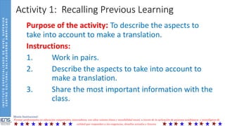 INSTITUTOESPECIALIZADODENIVELSUPERIOR
CENTROCULTURALSALVADOREÑOAMERICANO
Misión Institucional:
Formar profesionales en educación competentes, innovadores, con altos valores éticos y sensibilidad social, a través de la aplicación de procesos académicos y tecnológicos de
calidad que respondan a las exigencias, desafíos actuales y futuros.
Activity 1: Recalling Previous Learning
Purpose of the activity: To describe the aspects to
take into account to make a translation.
Instructions:
1. Work in pairs.
2. Describe the aspects to take into account to
make a translation.
3. Share the most important information with the
class.
 