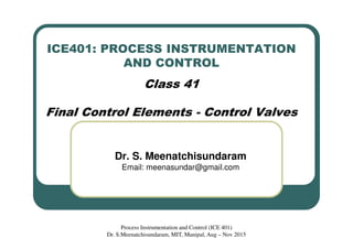 ICE401: PROCESS INSTRUMENTATION
AND CONTROL
Class 41
Final Control Elements - Control Valves
Dr. S. Meenatchisundaram
Email: meenasundar@gmail.com
Process Instrumentation and Control (ICE 401)
Dr. S.Meenatchisundaram, MIT, Manipal, Aug – Nov 2015
 
