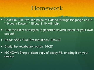 Homework
 Post #46 Find five examples of Pathos through language use in
  “I Have a Dream. ” Slides 8-10 will help.

 Use the list of strategies to generate several ideas for your own
  speech.

 Read: SMG "Oral Presentations” 835-39

 Study the vocabulary words: 24-27

 MONDAY: Bring a clean copy of essay #4, or bring it on your
  device.
 