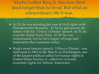 Martin Luther King Jr. has now been
 dead longer than he lived. But what an
        extraordinary life it was.

 At 33, he was pressing the case of civil rights with
  President John Kennedy. At 34, he galvanized the
  nation with his "I Have a Dream" speech. At 35, he
  won the Nobel Peace Prize. At 39, he was
  assassinated, but he left a legacy of hope and
  inspiration that continues today.
 King's most famous speech, "I Have a Dream," was
  delivered in 1963 at the March on Washington, one
  of the largest political rallies for human rights in
  United States history; it called for civil and
  economic rights for African Americans.
 
