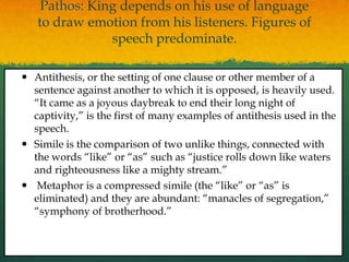 Pathos: King depends on his use of language
   to draw emotion from his listeners. Figures of
               speech predominate.

 Antithesis, or the setting of one clause or other member of a
  sentence against another to which it is opposed, is heavily used.
  “It came as a joyous daybreak to end their long night of
  captivity,” is the first of many examples of antithesis used in the
  speech.
 Simile is the comparison of two unlike things, connected with
  the words “like” or “as” such as “justice rolls down like waters
  and righteousness like a mighty stream.”
 Metaphor is a compressed simile (the “like” or “as” is
  eliminated) and they are abundant: “manacles of segregation,”
  “symphony of brotherhood.”
 