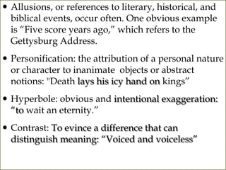  Allusions, or references to literary, historical, and
  biblical events, occur often. One obvious example
  is “Five score years ago,” which refers to the
  Gettysburg Address.
 Personification: the attribution of a personal nature
  or character to inanimate objects or abstract
  notions: "Death lays his icy hand on kings”
 Hyperbole: obvious and intentional exaggeration:
  “to wait an eternity.”
 Contrast: To evince a difference that can
  distinguish meaning: “Voiced and voiceless”
 