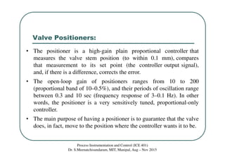 Valve Positioners:
Process Instrumentation and Control (ICE 401)
Dr. S.Meenatchisundaram, MIT, Manipal, Aug – Nov 2015
• The positioner is a high-gain plain proportional controller that
measures the valve stem position (to within 0.1 mm), compares
that measurement to its set point (the controller output signal),
and, if there is a difference, corrects the error.
• The open-loop gain of positioners ranges from 10 to 200
(proportional band of 10–0.5%), and their periods of oscillation range
between 0.3 and 10 sec (frequency response of 3–0.1 Hz). In other
words, the positioner is a very sensitively tuned, proportional-only
controller.
• The main purpose of having a positioner is to guarantee that the valve
does, in fact, move to the position where the controller wants it to be.
 