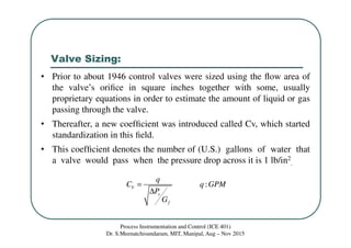 Valve Sizing:
Process Instrumentation and Control (ICE 401)
Dr. S.Meenatchisundaram, MIT, Manipal, Aug – Nov 2015
:V
v
f
q
C q GPM
P
G
=
∆
• Prior to about 1946 control valves were sized using the ﬂow area of
the valve’s oriﬁce in square inches together with some, usually
proprietary equations in order to estimate the amount of liquid or gas
passing through the valve.
• Thereafter, a new coefﬁcient was introduced called Cv, which started
standardization in this ﬁeld.
• This coefﬁcient denotes the number of (U.S.) gallons of water that
a valve would pass when the pressure drop across it is 1 lb/in2
.
 
