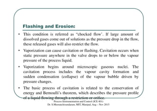 Flashing and Erosion:
Process Instrumentation and Control (ICE 401)
Dr. S.Meenatchisundaram, MIT, Manipal, Aug – Nov 2015
• This condition is referred as “chocked flow’. If large amount of
dissolved gases come out of solutions as the pressure drop in the flow,
these released gases will also restrict the flow.
• Vaporization can cause cavitation or flashing. Cavitation occurs when
static pressure anywhere in the valve drops to or below the vapour
pressure of the process liquid.
• Vaporization begins around microscopic gaseous nuclei. The
cavitation process includes the vapour cavity formation and
sudden condensation (collapse) of the vapour bubble driven by
pressure changes.
• The basic process of cavitation is related to the conservation of
energy and Bernoulli’s theorem, which describes the pressure proﬁle
of a liquid ﬂowing through a restriction or oriﬁce.
 