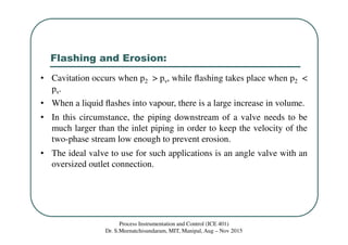 Flashing and Erosion:
Process Instrumentation and Control (ICE 401)
Dr. S.Meenatchisundaram, MIT, Manipal, Aug – Nov 2015
• Cavitation occurs when p2 > pv, while ﬂashing takes place when p2 <
pv.
• When a liquid ﬂashes into vapour, there is a large increase in volume.
• In this circumstance, the piping downstream of a valve needs to be
much larger than the inlet piping in order to keep the velocity of the
two-phase stream low enough to prevent erosion.
• The ideal valve to use for such applications is an angle valve with an
oversized outlet connection.
 