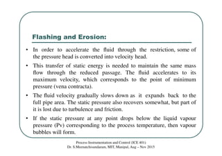 Flashing and Erosion:
Process Instrumentation and Control (ICE 401)
Dr. S.Meenatchisundaram, MIT, Manipal, Aug – Nov 2015
• In order to accelerate the ﬂuid through the restriction, some of
the pressure head is converted into velocity head.
• This transfer of static energy is needed to maintain the same mass
ﬂow through the reduced passage. The ﬂuid accelerates to its
maximum velocity, which corresponds to the point of minimum
pressure (vena contracta).
• The ﬂuid velocity gradually slows down as it expands back to the
full pipe area. The static pressure also recovers somewhat, but part of
it is lost due to turbulence and friction.
• If the static pressure at any point drops below the liquid vapour
pressure (Pv) corresponding to the process temperature, then vapour
bubbles will form.
 