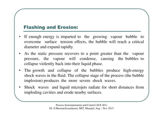 Flashing and Erosion:
Process Instrumentation and Control (ICE 401)
Dr. S.Meenatchisundaram, MIT, Manipal, Aug – Nov 2015
• If enough energy is imparted to the growing vapour bubble to
overcome surface tension effects, the bubble will reach a critical
diameter and expand rapidly.
• As the static pressure recovers to a point greater than the vapour
pressure, the vapour will condense, causing the bubbles to
collapse violently back into their liquid phase.
• The growth and collapse of the bubbles produce high-energy
shock waves in the ﬂuid. The collapse stage of the process (the bubble
implosion) produces the more severe shock waves.
• Shock waves and liquid microjets radiate for short distances from
imploding cavities and erode nearby surfaces.
 