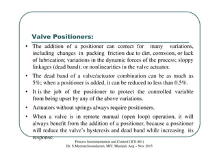Valve Positioners:
Process Instrumentation and Control (ICE 401)
Dr. S.Meenatchisundaram, MIT, Manipal, Aug – Nov 2015
• The addition of a positioner can correct for many variations,
including changes in packing friction due to dirt, corrosion, or lack
of lubrication; variations in the dynamic forces of the process; sloppy
linkages (dead band); or nonlinearities in the valve actuator.
• The dead band of a valve/actuator combination can be as much as
5%; when a positioner is added, it can be reduced to less than 0.5%.
• It is the job of the positioner to protect the controlled variable
from being upset by any of the above variations.
• Actuators without springs always require positioners.
• When a valve is in remote manual (open loop) operation, it will
always beneﬁt from the addition of a positioner, because a positioner
will reduce the valve’s hysteresis and dead band while increasing its
response.
 
