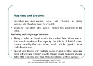Flashing and Erosion:
Process Instrumentation and Control (ICE 401)
Dr. S.Meenatchisundaram, MIT, Manipal, Aug – Nov 2015
• Cavitation can cause erosion, noise, and vibration in piping
systems and therefore must be avoided.
• Extensive cavitation also causes choked ﬂow conditions in the
valve.
Predicting and Mitigating Cavitation:
• Sizing a valve in liquid service for choked ﬂow allows one to
determine its maximum ﬂow capacity, but this is of limited value,
because most liquid-service valves should not be operated under
choked conditions.
• Special trim designs with multiple stages or multiple ﬂow paths like
those in Figure are typically used to prevent severe cavitation and are
better able to operate at or near choked conditions without damage.
 