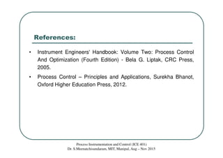 References:
• Instrument Engineers' Handbook: Volume Two: Process Control
And Optimization (Fourth Edition) - Bela G. Liptak, CRC Press,
2005.
• Process Control – Principles and Applications, Surekha Bhanot,
Oxford Higher Education Press, 2012.
Process Instrumentation and Control (ICE 401)
Dr. S.Meenatchisundaram, MIT, Manipal, Aug – Nov 2015
 