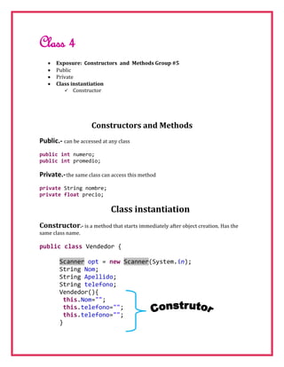Class 4
      Exposure: Constructors and Methods Group #5
      Public
      Prívate
      Class instantiation
           Constructor




                     Constructors and Methods
Public.- can be accessed at any class
public int numero;
public int promedio;

Private.- the same class can access this method
private String nombre;
private float precio;

                             Class instantiation
Constructor.- is a method that starts immediately after object creation. Has the
same class name.

public class Vendedor {

        Scanner opt = new Scanner(System.in);
        String Nom;
        String Apellido;
        String telefono;
        Vendedor(){
         this.Nom="";
         this.telefono="";
         this.telefono="";
        }
 