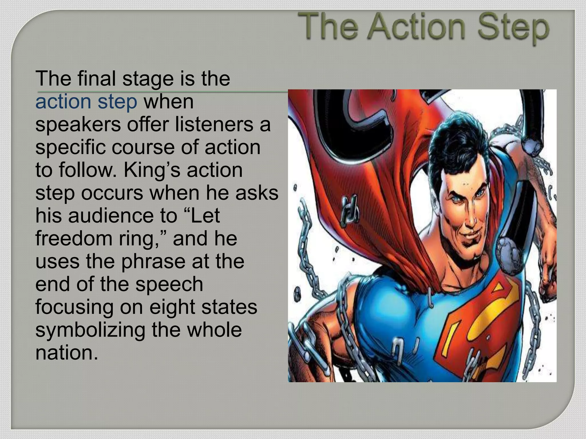 The final stage is the
action step when
speakers offer listeners a
specific course of action
to follow. King‟s action
step occurs when he asks
his audience to “Let
freedom ring,” and he
uses the phrase at the
end of the speech
focusing on eight states
symbolizing the whole
nation.
 