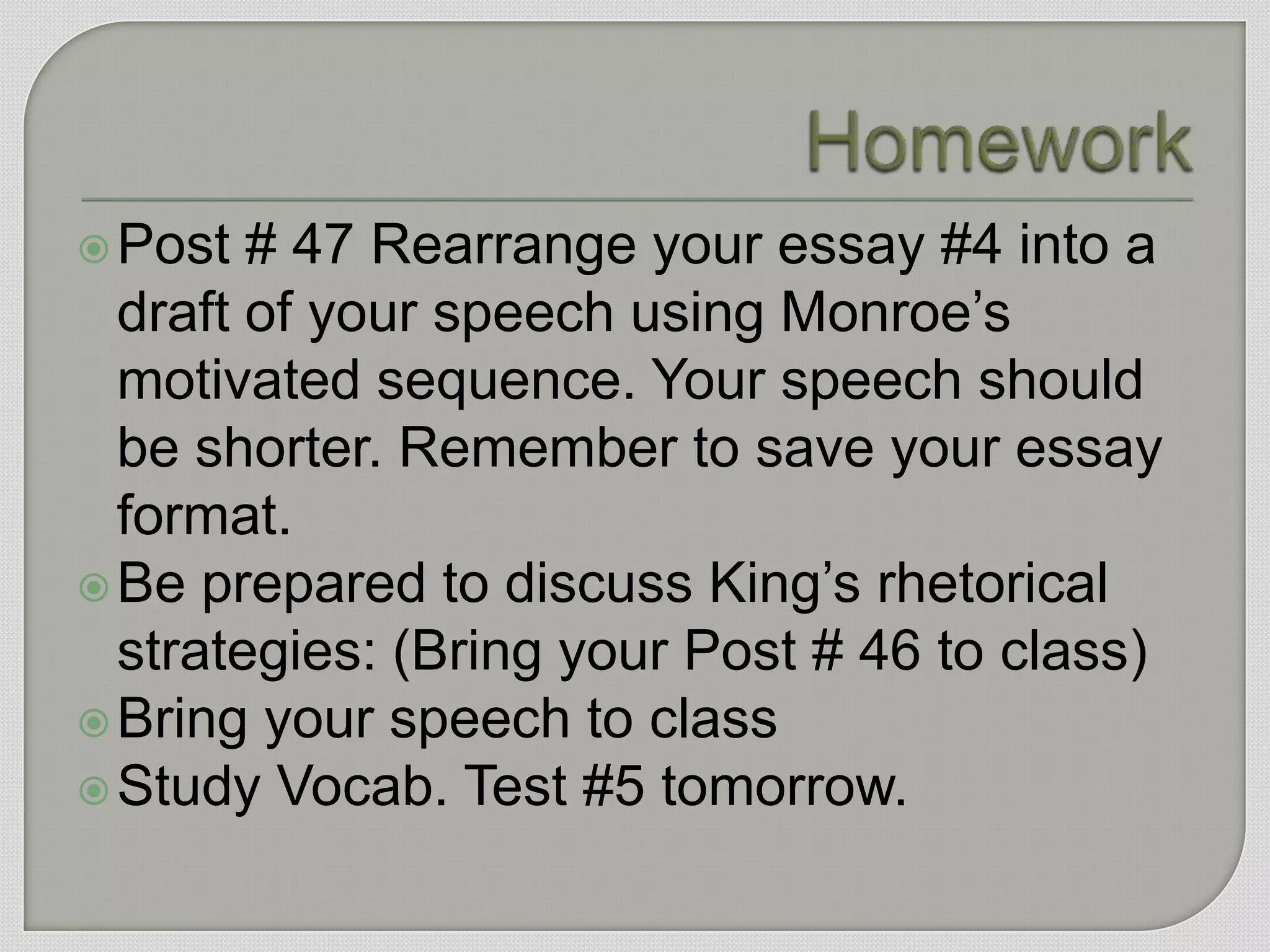  Post  # 47 Rearrange your essay #4 into a
  draft of your speech using Monroe‟s
  motivated sequence. Your speech should
  be shorter. Remember to save your essay
  format.
 Be prepared to discuss King‟s rhetorical
  strategies: (Bring your Post # 46 to class)
 Bring your speech to class
 Study Vocab. Test #5 tomorrow.
 
