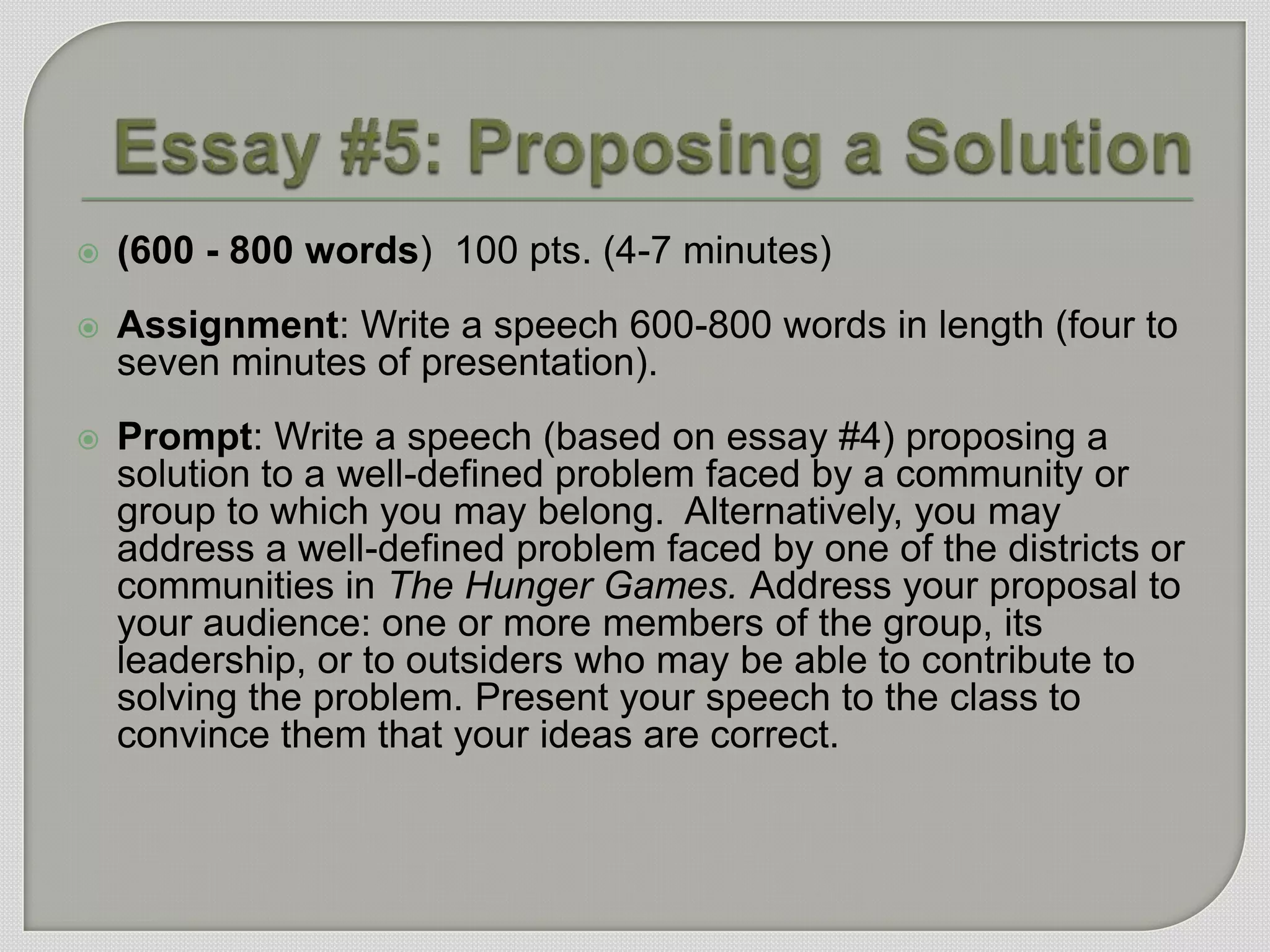    (600 - 800 words) 100 pts. (4-7 minutes)
   Assignment: Write a speech 600-800 words in length (four to
    seven minutes of presentation).
   Prompt: Write a speech (based on essay #4) proposing a
    solution to a well-defined problem faced by a community or
    group to which you may belong. Alternatively, you may
    address a well-defined problem faced by one of the districts or
    communities in The Hunger Games. Address your proposal to
    your audience: one or more members of the group, its
    leadership, or to outsiders who may be able to contribute to
    solving the problem. Present your speech to the class to
    convince them that your ideas are correct.
 