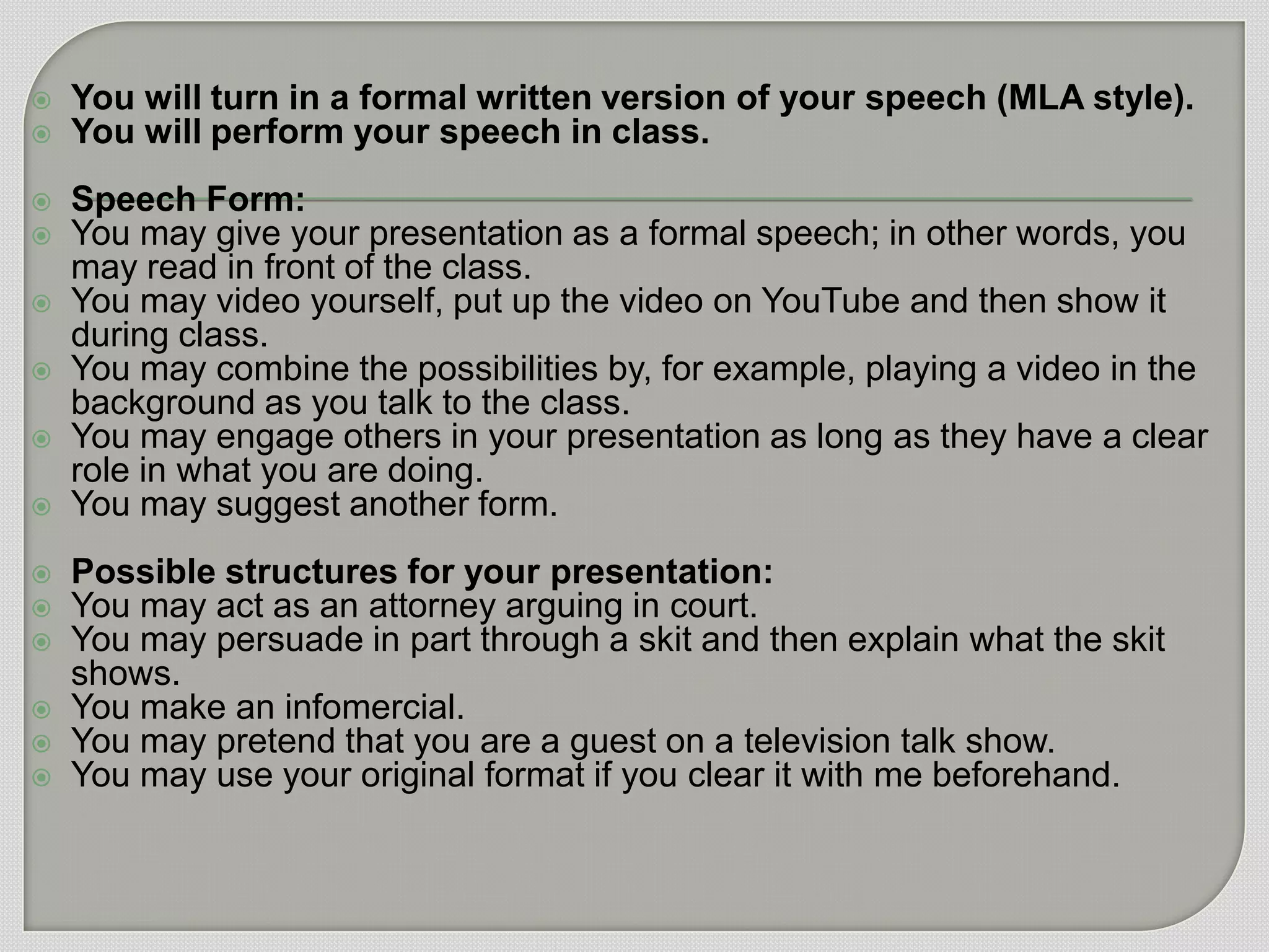    You will turn in a formal written version of your speech (MLA style).
   You will perform your speech in class.
   Speech Form:
   You may give your presentation as a formal speech; in other words, you
    may read in front of the class.
   You may video yourself, put up the video on YouTube and then show it
    during class.
   You may combine the possibilities by, for example, playing a video in the
    background as you talk to the class.
   You may engage others in your presentation as long as they have a clear
    role in what you are doing.
   You may suggest another form.
   Possible structures for your presentation:
   You may act as an attorney arguing in court.
   You may persuade in part through a skit and then explain what the skit
    shows.
   You make an infomercial.
   You may pretend that you are a guest on a television talk show.
   You may use your original format if you clear it with me beforehand.
 