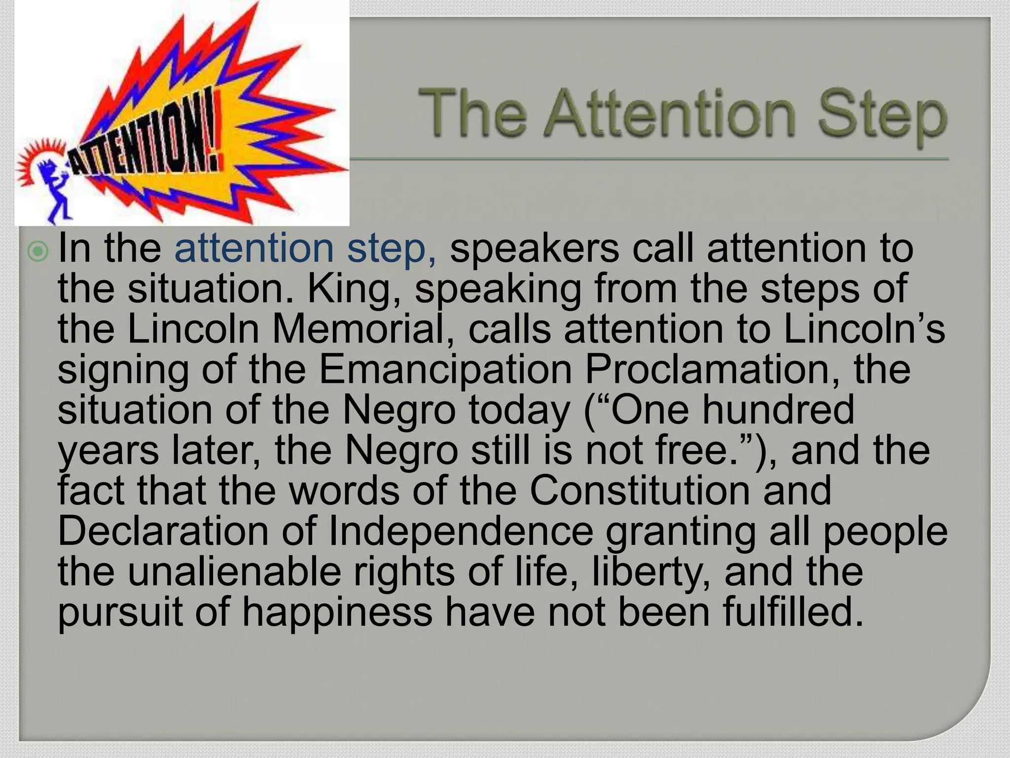  Inthe attention step, speakers call attention to
 the situation. King, speaking from the steps of
 the Lincoln Memorial, calls attention to Lincoln‟s
 signing of the Emancipation Proclamation, the
 situation of the Negro today (“One hundred
 years later, the Negro still is not free.”), and the
 fact that the words of the Constitution and
 Declaration of Independence granting all people
 the unalienable rights of life, liberty, and the
 pursuit of happiness have not been fulfilled.
 