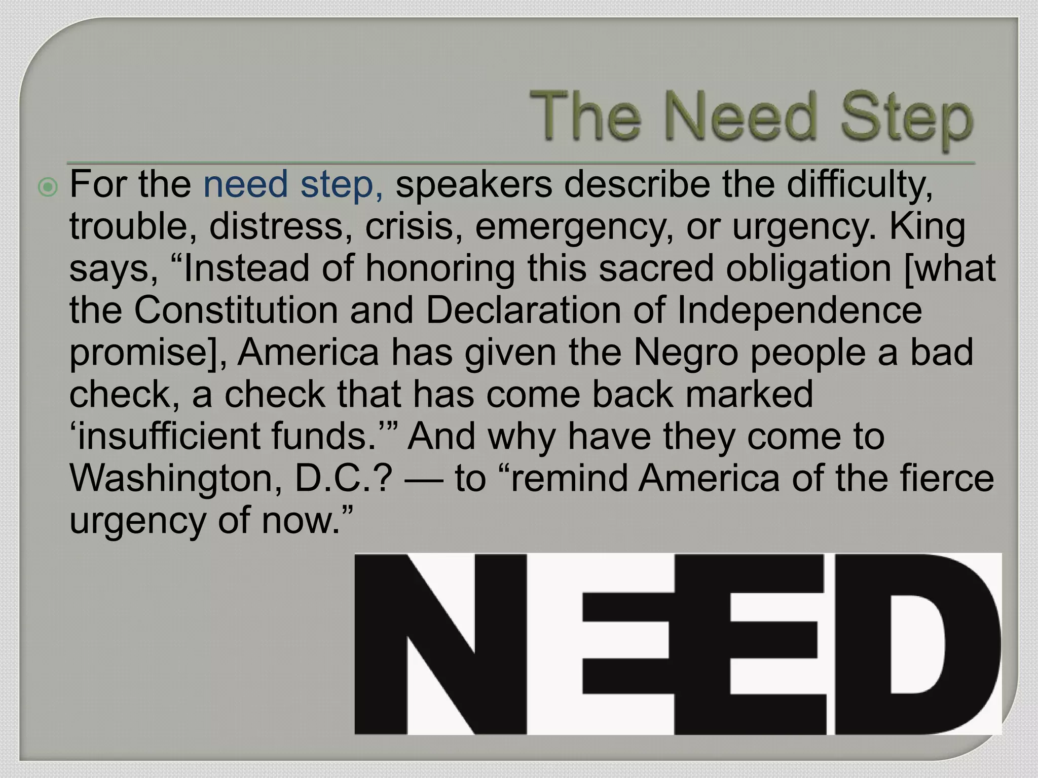    For the need step, speakers describe the difficulty,
    trouble, distress, crisis, emergency, or urgency. King
    says, “Instead of honoring this sacred obligation [what
    the Constitution and Declaration of Independence
    promise], America has given the Negro people a bad
    check, a check that has come back marked
    „insufficient funds.‟” And why have they come to
    Washington, D.C.? — to “remind America of the fierce
    urgency of now.”
 