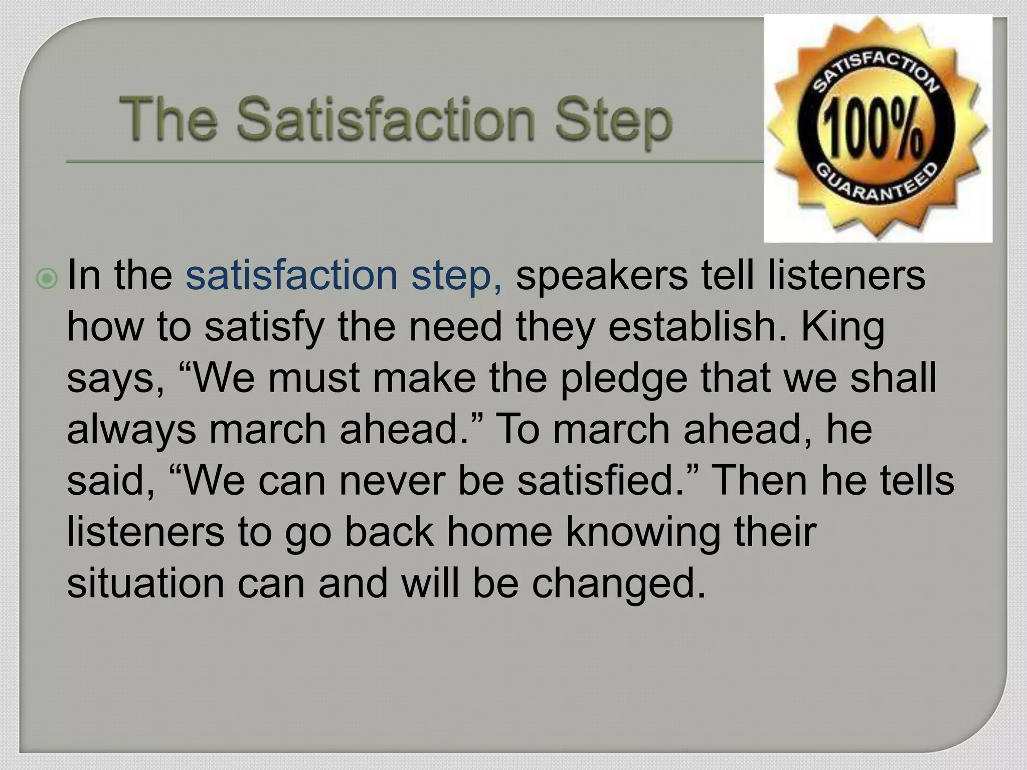  In the satisfaction step, speakers tell listeners
 how to satisfy the need they establish. King
 says, “We must make the pledge that we shall
 always march ahead.” To march ahead, he
 said, “We can never be satisfied.” Then he tells
 listeners to go back home knowing their
 situation can and will be changed.
 