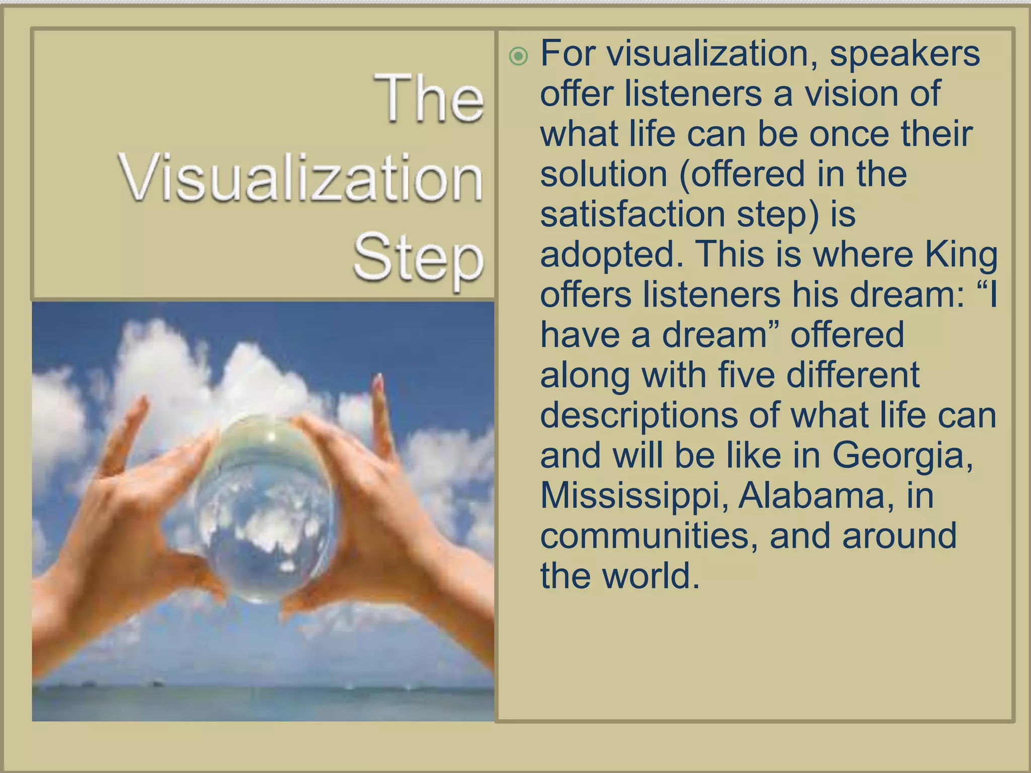    For visualization, speakers
    offer listeners a vision of
    what life can be once their
    solution (offered in the
    satisfaction step) is
    adopted. This is where King
    offers listeners his dream: “I
    have a dream” offered
    along with five different
    descriptions of what life can
    and will be like in Georgia,
    Mississippi, Alabama, in
    communities, and around
    the world.
 
