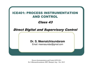ICE401: PROCESS INSTRUMENTATION
AND CONTROL
Class 43
Direct Digital and Supervisory Control
Dr. S. Meenatchisundaram
Email: meenasundar@gmail.com
Process Instrumentation and Control (ICE 401)
Dr. S.Meenatchisundaram, MIT, Manipal, Aug – Nov 2015
 