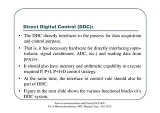 Direct Digital Control (DDC):
Process Instrumentation and Control (ICE 401)
Dr. S.Meenatchisundaram, MIT, Manipal, Aug – Nov 2015
• The DDC directly interfaces to the process for data acquisition
and control purpose.
• That is, it has necessary hardware for directly interfacing (opto-
isolator, signal conditioner, ADC, etc.) and reading data from
process.
• It should also have memory and arithmetic capability to execute
required P, P+I, P+I+D control strategy.
• At the same time, the interface to control vale should also be
part of DDC.
• Figure in the next slide shows the various functional blocks of a
DDC system.
 