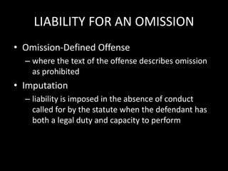 LIABILITY FOR AN OMISSION
• Omission-Defined Offense
– where the text of the offense describes omission
as prohibited
• Imputation
– liability is imposed in the absence of conduct
called for by the statute when the defendant has
both a legal duty and capacity to perform
 
