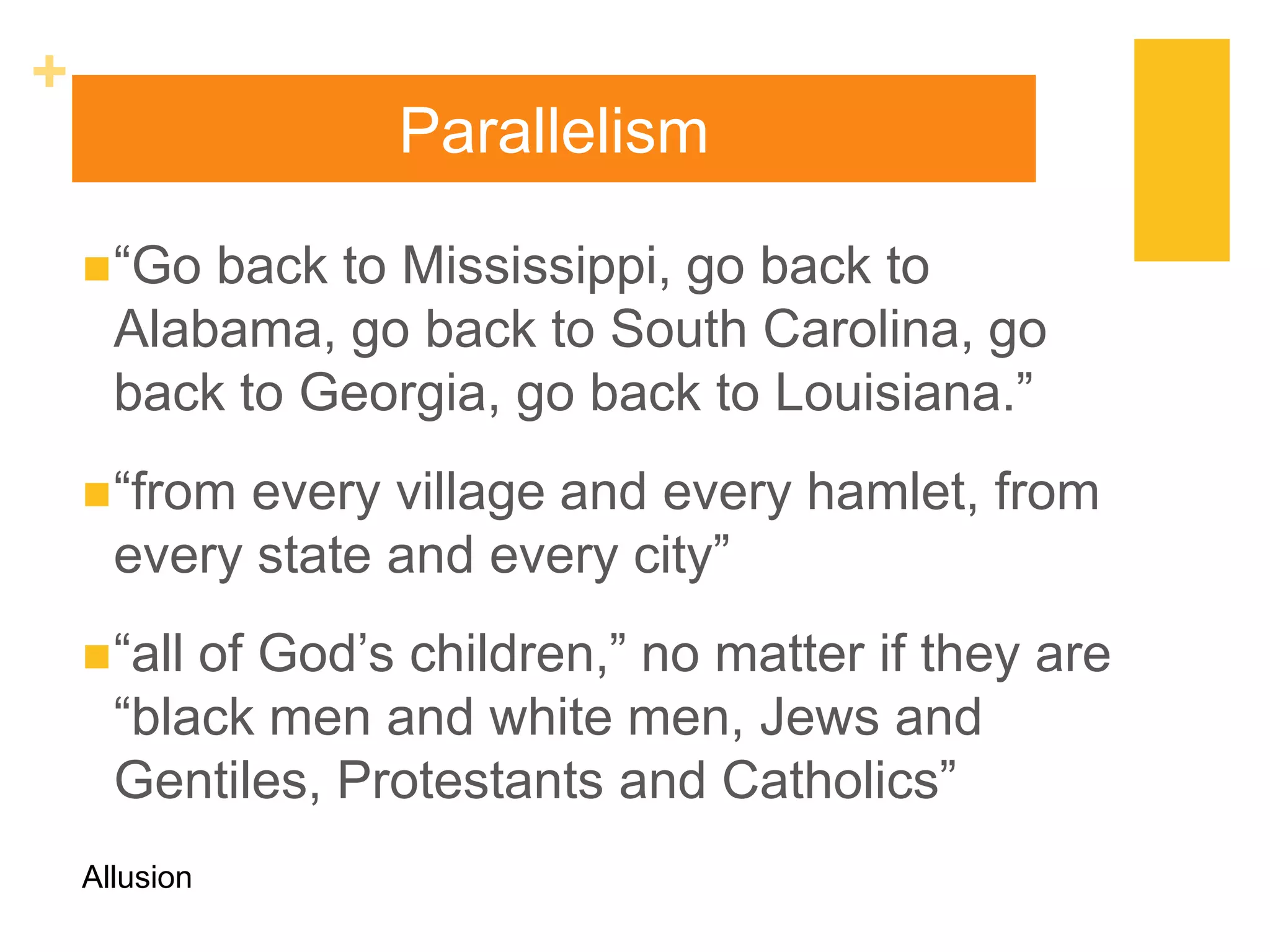 +
                  Parallelism

     “Go back to Mississippi, go back to
      Alabama, go back to South Carolina, go
      back to Georgia, go back to Louisiana.”
     “from every village and every hamlet, from
      every state and every city”
     “allof God‟s children,” no matter if they are
      “black men and white men, Jews and
      Gentiles, Protestants and Catholics”
    Allusion
 
