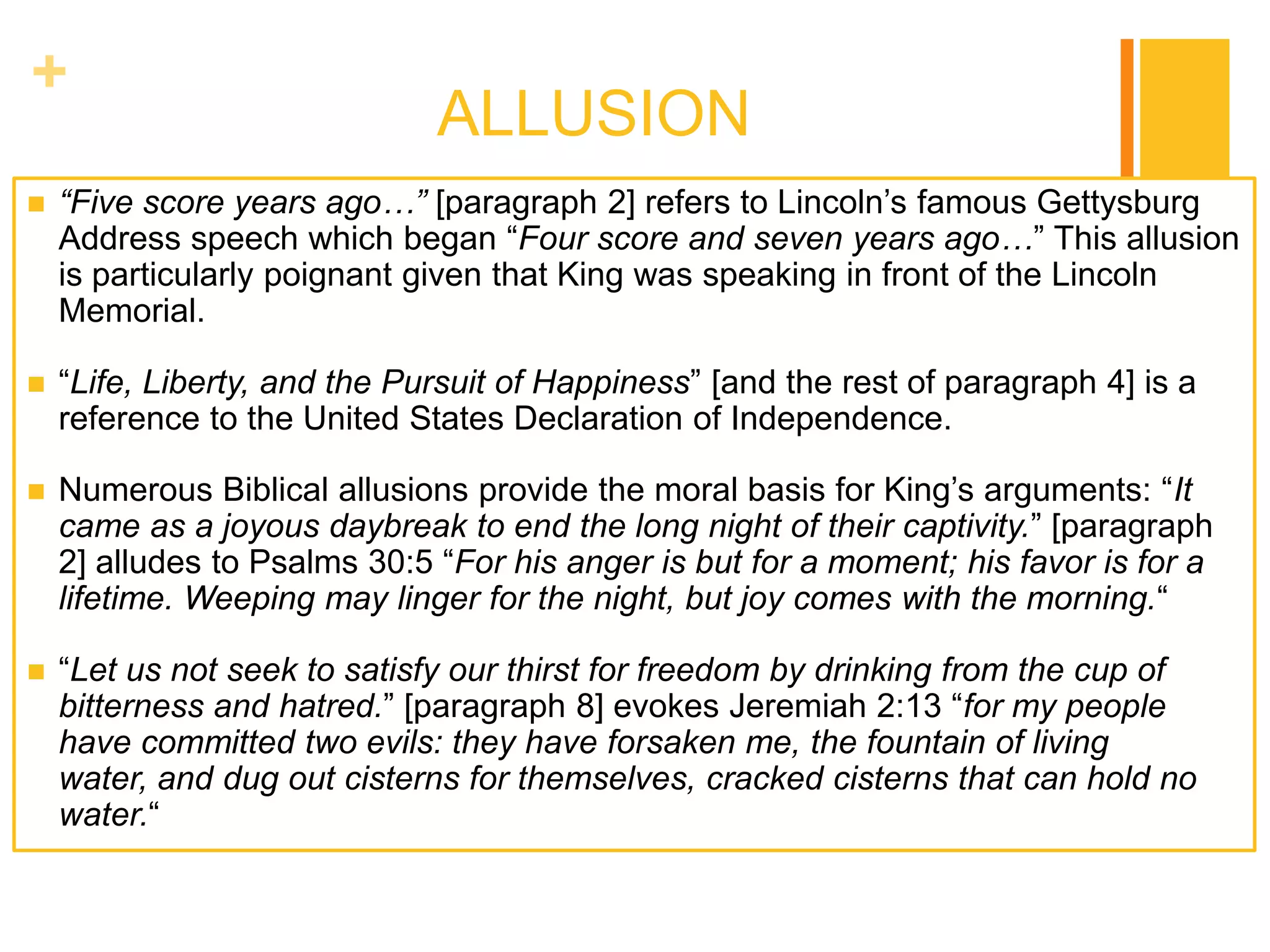 +
                              ALLUSION
   “Five score years ago…” [paragraph 2] refers to Lincoln‟s famous Gettysburg
    Address speech which began “Four score and seven years ago…” This allusion
    is particularly poignant given that King was speaking in front of the Lincoln
    Memorial.

   “Life, Liberty, and the Pursuit of Happiness” [and the rest of paragraph 4] is a
    reference to the United States Declaration of Independence.

   Numerous Biblical allusions provide the moral basis for King‟s arguments: “It
    came as a joyous daybreak to end the long night of their captivity.” [paragraph
    2] alludes to Psalms 30:5 “For his anger is but for a moment; his favor is for a
    lifetime. Weeping may linger for the night, but joy comes with the morning.“

   “Let us not seek to satisfy our thirst for freedom by drinking from the cup of
    bitterness and hatred.” [paragraph 8] evokes Jeremiah 2:13 “for my people
    have committed two evils: they have forsaken me, the fountain of living
    water, and dug out cisterns for themselves, cracked cisterns that can hold no
    water.“
 