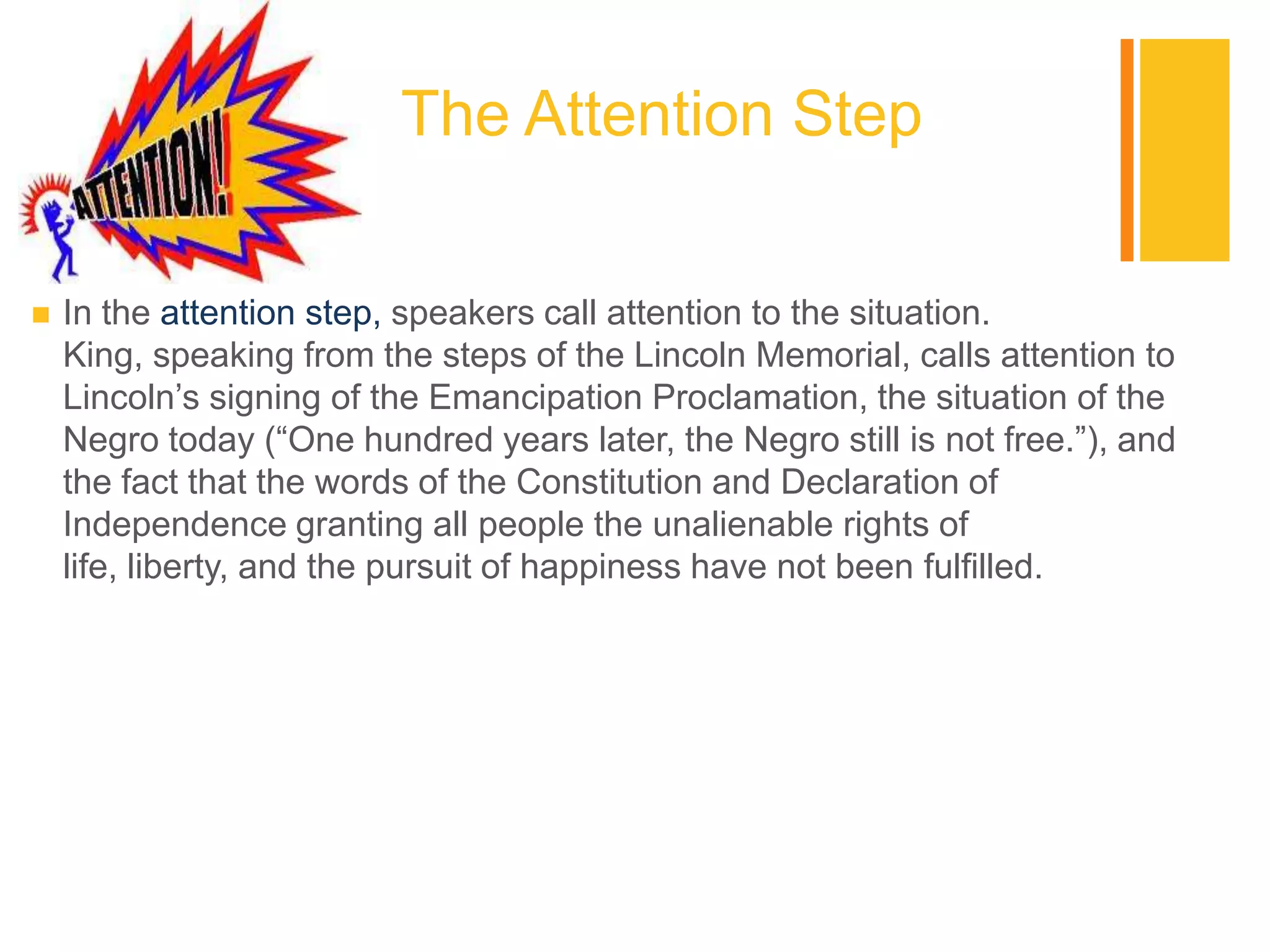 +
                          The Attention Step

   In the attention step, speakers call attention to the situation.
    King, speaking from the steps of the Lincoln Memorial, calls attention to
    Lincoln‟s signing of the Emancipation Proclamation, the situation of the
    Negro today (“One hundred years later, the Negro still is not free.”), and
    the fact that the words of the Constitution and Declaration of
    Independence granting all people the unalienable rights of
    life, liberty, and the pursuit of happiness have not been fulfilled.
 