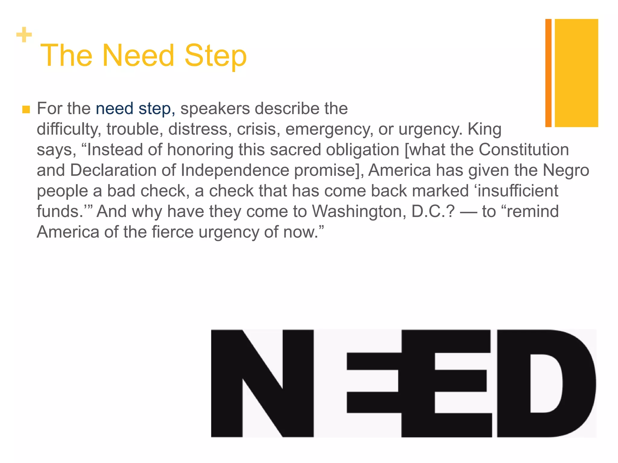 +
    The Need Step
   For the need step, speakers describe the
    difficulty, trouble, distress, crisis, emergency, or urgency. King
    says, “Instead of honoring this sacred obligation [what the Constitution
    and Declaration of Independence promise], America has given the Negro
    people a bad check, a check that has come back marked „insufficient
    funds.‟” And why have they come to Washington, D.C.? — to “remind
    America of the fierce urgency of now.”
 